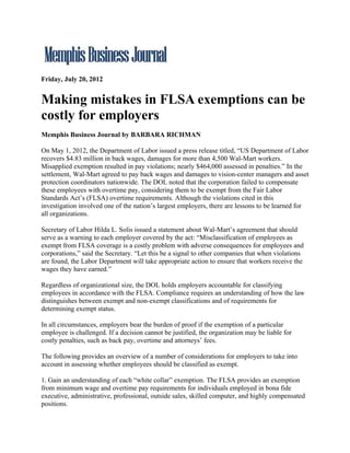 Friday, July 20, 2012


Making mistakes in FLSA exemptions can be
costly for employers
Memphis Business Journal by BARBARA RICHMAN

On May 1, 2012, the Department of Labor issued a press release titled, “US Department of Labor
recovers $4.83 million in back wages, damages for more than 4,500 Wal-Mart workers.
Misapplied exemption resulted in pay violations; nearly $464,000 assessed in penalties.” In the
settlement, Wal-Mart agreed to pay back wages and damages to vision-center managers and asset
protection coordinators nationwide. The DOL noted that the corporation failed to compensate
these employees with overtime pay, considering them to be exempt from the Fair Labor
Standards Act’s (FLSA) overtime requirements. Although the violations cited in this
investigation involved one of the nation’s largest employers, there are lessons to be learned for
all organizations.

Secretary of Labor Hilda L. Solis issued a statement about Wal-Mart’s agreement that should
serve as a warning to each employer covered by the act: “Misclassification of employees as
exempt from FLSA coverage is a costly problem with adverse consequences for employees and
corporations,” said the Secretary. “Let this be a signal to other companies that when violations
are found, the Labor Department will take appropriate action to ensure that workers receive the
wages they have earned.”

Regardless of organizational size, the DOL holds employers accountable for classifying
employees in accordance with the FLSA. Compliance requires an understanding of how the law
distinguishes between exempt and non-exempt classifications and of requirements for
determining exempt status.

In all circumstances, employers bear the burden of proof if the exemption of a particular
employee is challenged. If a decision cannot be justified, the organization may be liable for
costly penalties, such as back pay, overtime and attorneys’ fees.

The following provides an overview of a number of considerations for employers to take into
account in assessing whether employees should be classified as exempt.

1. Gain an understanding of each “white collar” exemption. The FLSA provides an exemption
from minimum wage and overtime pay requirements for individuals employed in bona fide
executive, administrative, professional, outside sales, skilled computer, and highly compensated
positions.
 