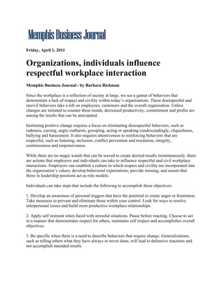 Friday, April 1, 2011


Organizations, individuals influence
respectful workplace interaction
Memphis Business Journal - by Barbara Richman

Since the workplace is a reflection of society at large, we see a gamut of behaviors that
demonstrate a lack of respect and civility within today’s organizations. These disrespectful and
uncivil behaviors take a toll on employees, customers and the overall organization. Unless
changes are initiated to counter these trends, decreased productivity, commitment and profits are
among the results that can be anticipated.

Instituting positive change requires a focus on eliminating disrespectful behaviors, such as
rudeness, cursing, angry outbursts, gossiping, acting or speaking condescendingly, cliquishness,
bullying and harassment. It also requires attentiveness to reinforcing behaviors that are
respectful, such as listening, inclusion, conflict prevention and resolution, integrity,
courteousness and responsiveness.

While there are no magic wands that can be waved to create desired results instantaneously, there
are actions that employers and individuals can take to influence respectful and civil workplace
interactions. Employers can establish a culture in which respect and civility are incorporated into
the organization’s values; develop behavioral expectations; provide training; and ensure that
those in leadership positions act as role models.

Individuals can take steps that include the following to accomplish these objectives:

1. Develop an awareness of personal triggers that have the potential to create anger or frustration.
Take measures to prevent and eliminate those within your control. Look for ways to resolve
interpersonal issues and build more productive workplace relationships.

2. Apply self restraint when faced with stressful situations. Pause before reacting. Choose to act
in a manner that demonstrates respect for others, maintains self respect and accomplishes overall
objectives.

3. Be specific when there is a need to describe behaviors that require change. Generalizations,
such as telling others what they have always or never done, will lead to defensive reactions and
not accomplish intended results.
 