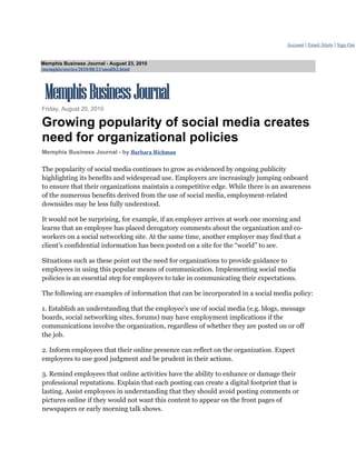 Account | Email Alerts | Sign Out


Memphis Business Journal - August 23, 2010
/memphis/stories/2010/08/23/smallb2.html




Friday, August 20, 2010

Growing popularity of social media creates
need for organizational policies
Memphis Business Journal - by Barbara Richman

The popularity of social media continues to grow as evidenced by ongoing publicity
highlighting its benefits and widespread use. Employers are increasingly jumping onboard
to ensure that their organizations maintain a competitive edge. While there is an awareness
of the numerous benefits derived from the use of social media, employment-related
downsides may be less fully understood.

It would not be surprising, for example, if an employer arrives at work one morning and
learns that an employee has placed derogatory comments about the organization and co-
workers on a social networking site. At the same time, another employer may find that a
client’s confidential information has been posted on a site for the “world” to see.

Situations such as these point out the need for organizations to provide guidance to
employees in using this popular means of communication. Implementing social media
policies is an essential step for employers to take in communicating their expectations.

The following are examples of information that can be incorporated in a social media policy:

1. Establish an understanding that the employee’s use of social media (e.g. blogs, message
boards, social networking sites, forums) may have employment implications if the
communications involve the organization, regardless of whether they are posted on or off
the job.

2. Inform employees that their online presence can reflect on the organization. Expect
employees to use good judgment and be prudent in their actions.

3. Remind employees that online activities have the ability to enhance or damage their
professional reputations. Explain that each posting can create a digital footprint that is
lasting. Assist employees in understanding that they should avoid posting comments or
pictures online if they would not want this content to appear on the front pages of
newspapers or early morning talk shows.
 