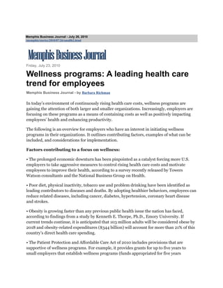 Memphis Business Journal - July 26, 2010
/memphis/stories/2010/07/26/smallb2.html




Friday, July 23, 2010

Wellness programs: A leading health care
trend for employees
Memphis Business Journal - by Barbara Richman

In today’s environment of continuously rising health care costs, wellness programs are
gaining the attention of both larger and smaller organizations. Increasingly, employers are
focusing on these programs as a means of containing costs as well as positively impacting
employees’ health and enhancing productivity.

The following is an overview for employers who have an interest in initiating wellness
programs in their organizations. It outlines contributing factors, examples of what can be
included, and considerations for implementation.

Factors contributing to a focus on wellness:

• The prolonged economic downturn has been pinpointed as a catalyst forcing more U.S.
employers to take aggressive measures to control rising health care costs and motivate
employees to improve their health, according to a survey recently released by Towers
Watson consultants and the National Business Group on Health.

• Poor diet, physical inactivity, tobacco use and problem drinking have been identified as
leading contributors to diseases and deaths. By adopting healthier behaviors, employees can
reduce related diseases, including cancer, diabetes, hypertension, coronary heart disease
and strokes.

• Obesity is growing faster than any previous public health issue the nation has faced,
according to findings from a study by Kenneth E. Thorpe, Ph.D., Emory University. If
current trends continue, it is anticipated that 103 million adults will be considered obese by
2018 and obesity-related expenditures ($344 billion) will account for more than 21% of this
country’s direct health care spending.

• The Patient Protection and Affordable Care Act of 2010 includes provisions that are
supportive of wellness programs. For example, it provides grants for up to five years to
small employers that establish wellness programs (funds appropriated for five years
 