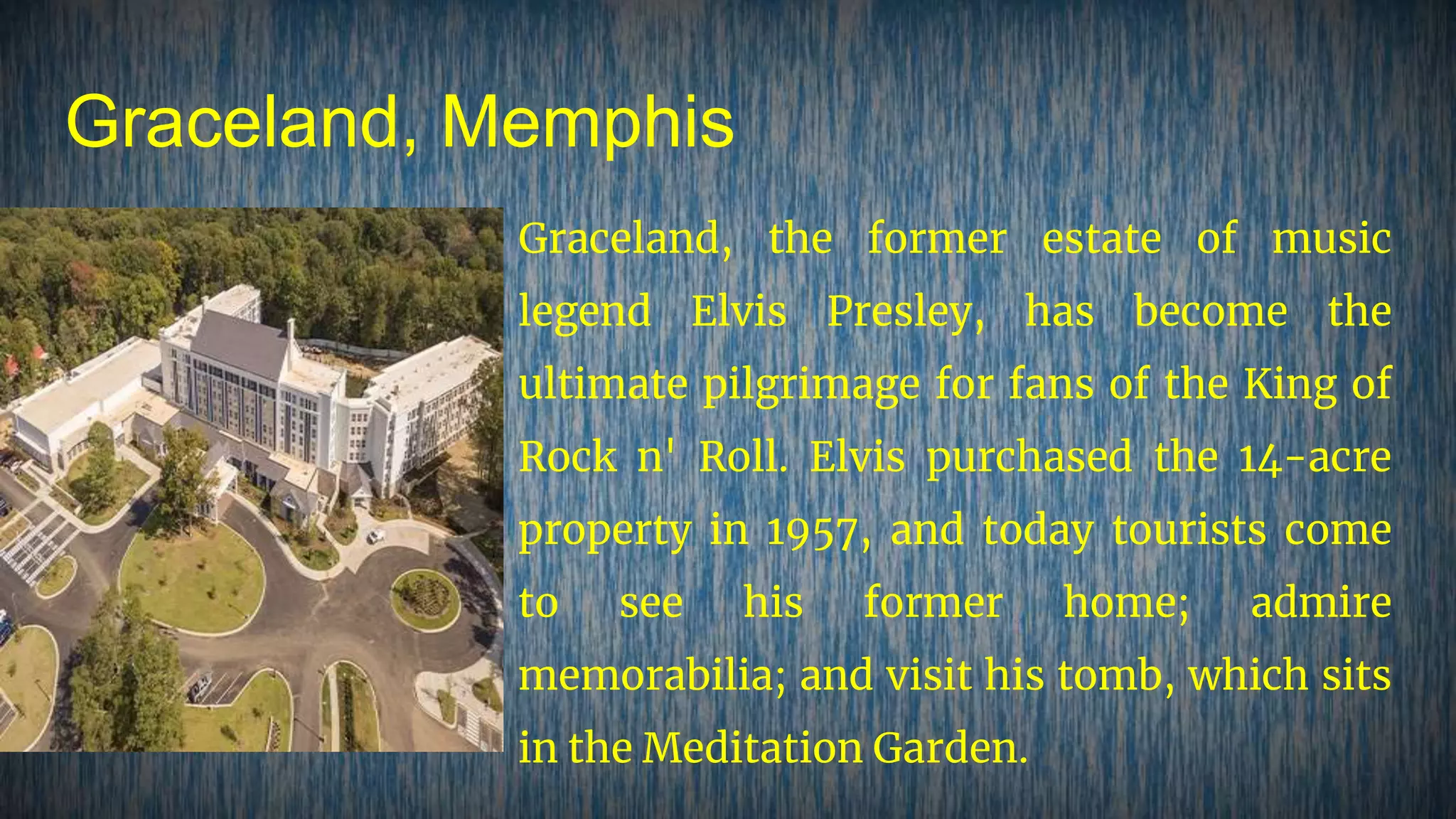Graceland, Memphis
Graceland, the former estate of music
legend Elvis Presley, has become the
ultimate pilgrimage for fans of the King of
Rock n' Roll. Elvis purchased the 14-acre
property in 1957, and today tourists come
to see his former home; admire
memorabilia; and visit his tomb, which sits
in the Meditation Garden.
 