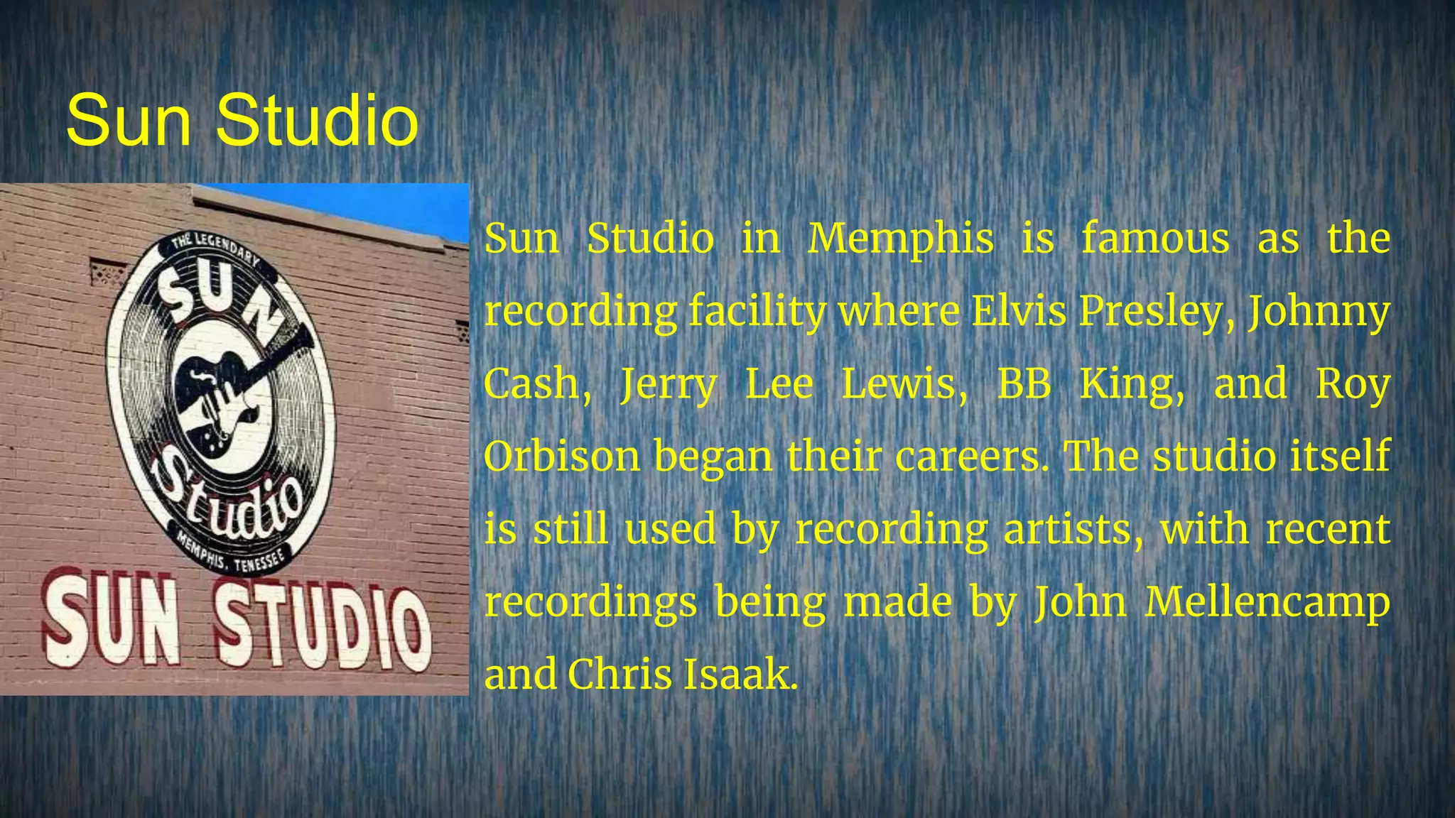 Sun Studio
Sun Studio in Memphis is famous as the
recording facility where Elvis Presley, Johnny
Cash, Jerry Lee Lewis, BB King, and Roy
Orbison began their careers. The studio itself
is still used by recording artists, with recent
recordings being made by John Mellencamp
and Chris Isaak.
 