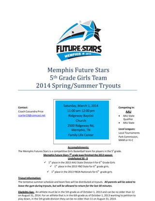  

 

Memphis	Future	Stars		
5th		Grade	Girls	Team		
2014	Spring/Summer	Tryouts		

 
 
 
 
 
 

Contact: 
Coach Cassandra Price 
ccarter19@comcast.net 

Saturday, March 1, 2014 
11:00 am‐12:00 pm 
Ridgeway Baptist 
Church  
2500 Ridgeway Rd,  
Memphis, TN 
Family Life Center 

 

Competing In: 

AAU 



AAU State 
Qualifier 
AAU State 

 

Local Leagues: 
Local Tournaments 
Park Commission, 
MAM or Hi‐C  

 
Accomplishments: 
The Memphis Futures Stars is a competitive Girls Basketball team for players in the 5h  grade. 
Memphis Future Stars 7th grade team finished the 2013 season
Undefeated 30 ‐ 0 
st 
 1 place in the 2013 AAU State Division II for 6th  Grade Girls 
 1st   place in the 2013 YBO State for 6th  grade girls. 
 

 1st  place in the 2013 YBOA Nationals for 6th   grade girls 
 

Tryout Information: 
The tentative summer schedule and team fees will be distributed at tryouts.  All parents will be asked to 
leave the gym during tryouts, but will be allowed to return for the last 30 minutes. 
 

Eligibility Age:  An athlete must be in the 5th grade as of October 1, 2013 and can be no older than 12 
on August 31, 2014. For an athlete that is in the 6th grade as of October 1, 2013 wanting to petition to 
play down, in the 5th grade division they can be no older than 11 on August 31, 2014. 

 
