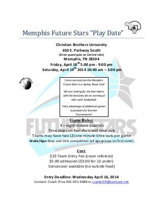 Memphis Future Stars “Play Date”
Christian Brothers University
650 E. Parkway South
(Enter guard gate on Central side)
Memphis, TN 38104
Friday, April 18th
5:00 pm - 9:00 pm
Saturday, April 19th
2014 10:00 am – 3:00 pm
Game Rules:
4 – eight minute quarters
Time stops on foul shots and time outs
Teams may have two (2) one minute time-outs per game
Grade/Age: Boys and Girls competition (all age groups on first come)
Cost:
$25 Team Entry Fee (cover referees)
$5.00 admission ($3.00 for 12 under)
Concession available (no outside food)
Entry Deadline: Wednesday April 16, 2014
Contact: Coach Price 901-491-6688 or ccarter19@comcast.net
Come out and join the Memphis
Future Stars in a Spring Shoot-Out!
We are looking for the best teams
with the best fans for an evening of
mid-south basketball.
Take advantage of additional games
to prepare for Summer
Tournaments!
 