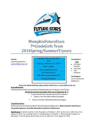 MemphisFutureStars
7thGradeGirls Team
2014Spring/SummerTryouts
Contact:
CoachCassandraPrice
ccarter19@comcast.net

Tuesday,February18,2014
And
Tuesday, February 25, 2014
6:00-7:30pm
MississippiBoulevard
ChristianChurch
70N.Bellevue,Memphis,TN
FamilyLifeCenter

Competing In:

AAU
AAT State
Qualifier
AAU State
AAU
Nationals
LocalLeagues:
Local Tournaments
MAMorHi-C

If you can’t attend both days please notify Coach Price at ccarter19@comcast.net
Accomplishments:
TheMemphisFuturesStarsisacompetitiveGirlsBasketball team forplayers in the7hgrade.
MemphisFutureStarsfinishedthe 2013 season Undefeated 30 - 0
 1st placeinthe2013AAU StateDivisionII for6thGradeGirls
 1stplace in the 2013 YBO Statefor6thgradegirls.
 1stplace in the2013 YBOA Nationalsfor6thgradegirls
TryoutInformation:
Thetentativesummerscheduleandteam feeswill bedistributedattryouts. Allparentswillbe askedto leave
the gymduringtryouts, butwillbe allowedtoreturnforthe last30minutes.
EligibilityAge:An athlete must be in the 7th grade as of October 1, 2013 and can be no older than 14 on
August 31, 2014. For an athlete that is in the 8th grade as of October 1, 2013 wanting to petition to
play down, in the 7th grade division they can be no older than 13 on August 31, 2014.

 