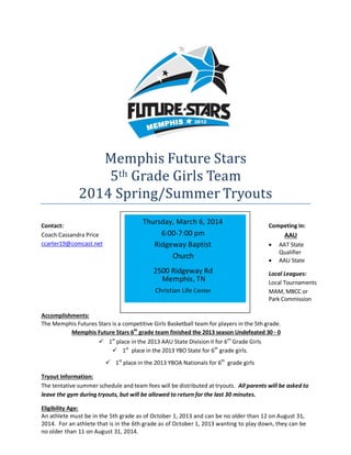 Memphis Future Stars
5th Grade Girls Team
2014 Spring/Summer Tryouts
Contact:
Coach Cassandra Price
ccarter19@comcast.net

Thursday, March 6, 2014
6:00-7:00 pm
Ridgeway Baptist
Church
2500 Ridgeway Rd
Memphis, TN
Christian Life Center

Competing In:

AAU



AAT State
Qualifier
AAU State

Local Leagues:
Local Tournaments
MAM, MBCC or
Park Commission

Accomplishments:
The Memphis Futures Stars is a competitive Girls Basketball team for players in the 5th grade.
Memphis Future Stars 6th grade team finished the 2013 season Undefeated 30 - 0
 1st place in the 2013 AAU State Division II for 6th Grade Girls
 1st place in the 2013 YBO State for 6th grade girls.
 1st place in the 2013 YBOA Nationals for 6th grade girls
Tryout Information:
The tentative summer schedule and team fees will be distributed at tryouts. All parents will be asked to
leave the gym during tryouts, but will be allowed to return for the last 30 minutes.
Eligibility Age:
An athlete must be in the 5th grade as of October 1, 2013 and can be no older than 12 on August 31,
2014. For an athlete that is in the 6th grade as of October 1, 2013 wanting to play down, they can be
no older than 11 on August 31, 2014.

 