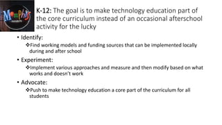 K-12: The goal is to make technology education part of
the core curriculum instead of an occasional afterschool
activity f...