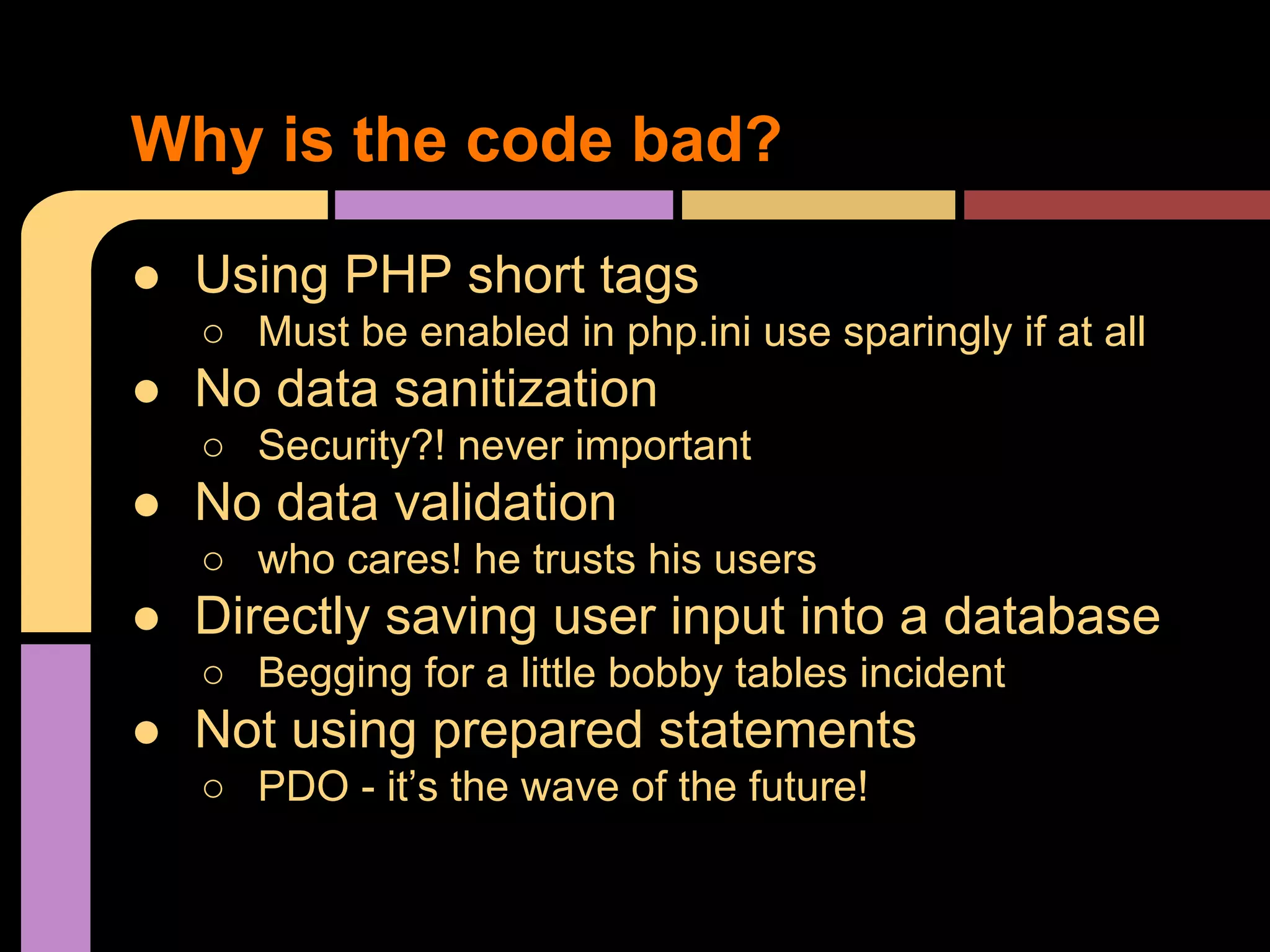 Why is the code bad? ● Using PHP short tags ○ Must be enabled in php.ini use sparingly if at all ● No data sanitization ○ Security?! never important ● No data validation ○ who cares! he trusts his users ● Directly saving user input into a database ○ Begging for a little bobby tables incident ● Not using prepared statements ○ PDO - it’s the wave of the future! 