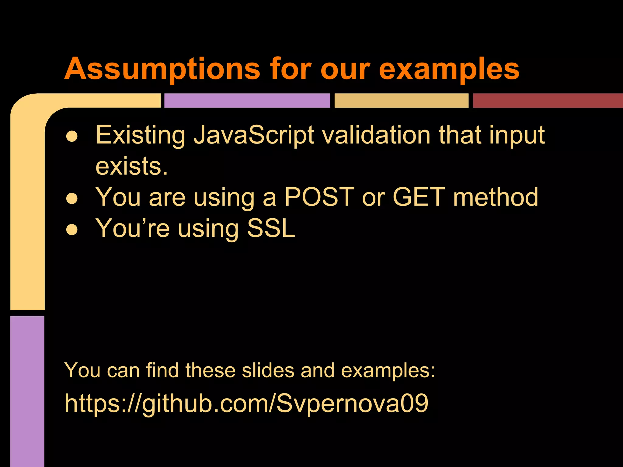 Assumptions for our examples ● Existing JavaScript validation that input exists. ● You are using a POST or GET method ● You’re using SSL You can find these slides and examples: https://github.com/Svpernova09 