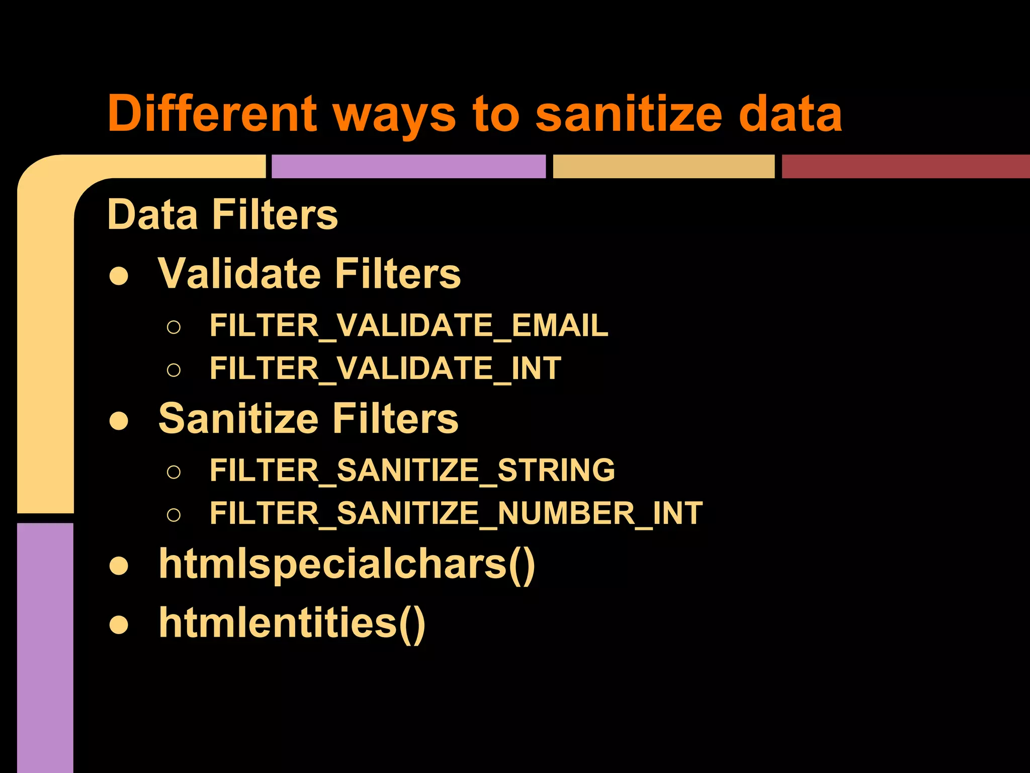 Different ways to sanitize data Data Filters ● Validate Filters ○ FILTER_VALIDATE_EMAIL ○ FILTER_VALIDATE_INT ● Sanitize Filters ○ FILTER_SANITIZE_STRING ○ FILTER_SANITIZE_NUMBER_INT ● htmlspecialchars() ● htmlentities() 