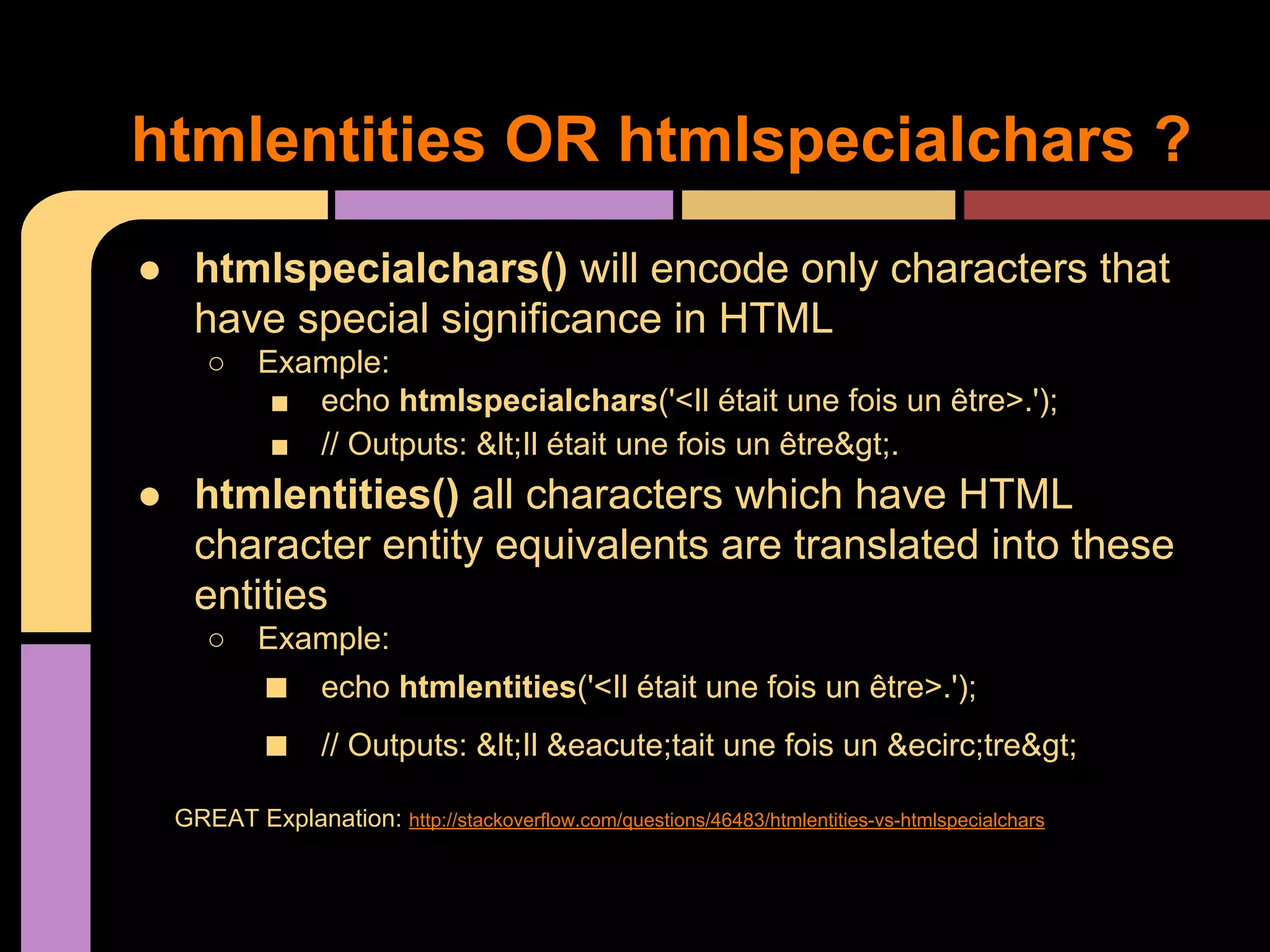htmlentities OR htmlspecialchars ? ● htmlspecialchars() will encode only characters that have special significance in HTML ○ Example: ■ echo htmlspecialchars('<Il était une fois un être>.'); ■ // Outputs: &lt;Il était une fois un être&gt;. ● htmlentities() all characters which have HTML character entity equivalents are translated into these entities ○ Example: ■ ■ echo htmlentities('<Il était une fois un être>.'); // Outputs: &lt;Il &eacute;tait une fois un &ecirc;tre&gt; GREAT Explanation: http://stackoverflow.com/questions/46483/htmlentities-vs-htmlspecialchars 