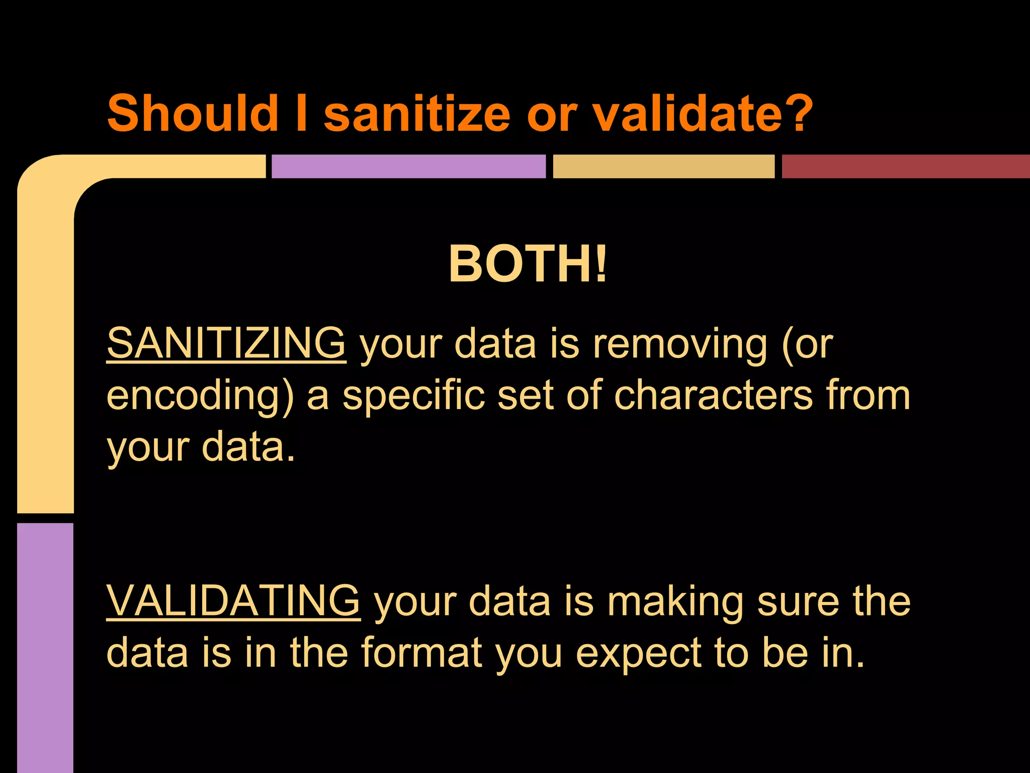Should I sanitize or validate? BOTH! SANITIZING your data is removing (or encoding) a specific set of characters from your data. VALIDATING your data is making sure the data is in the format you expect to be in. 
