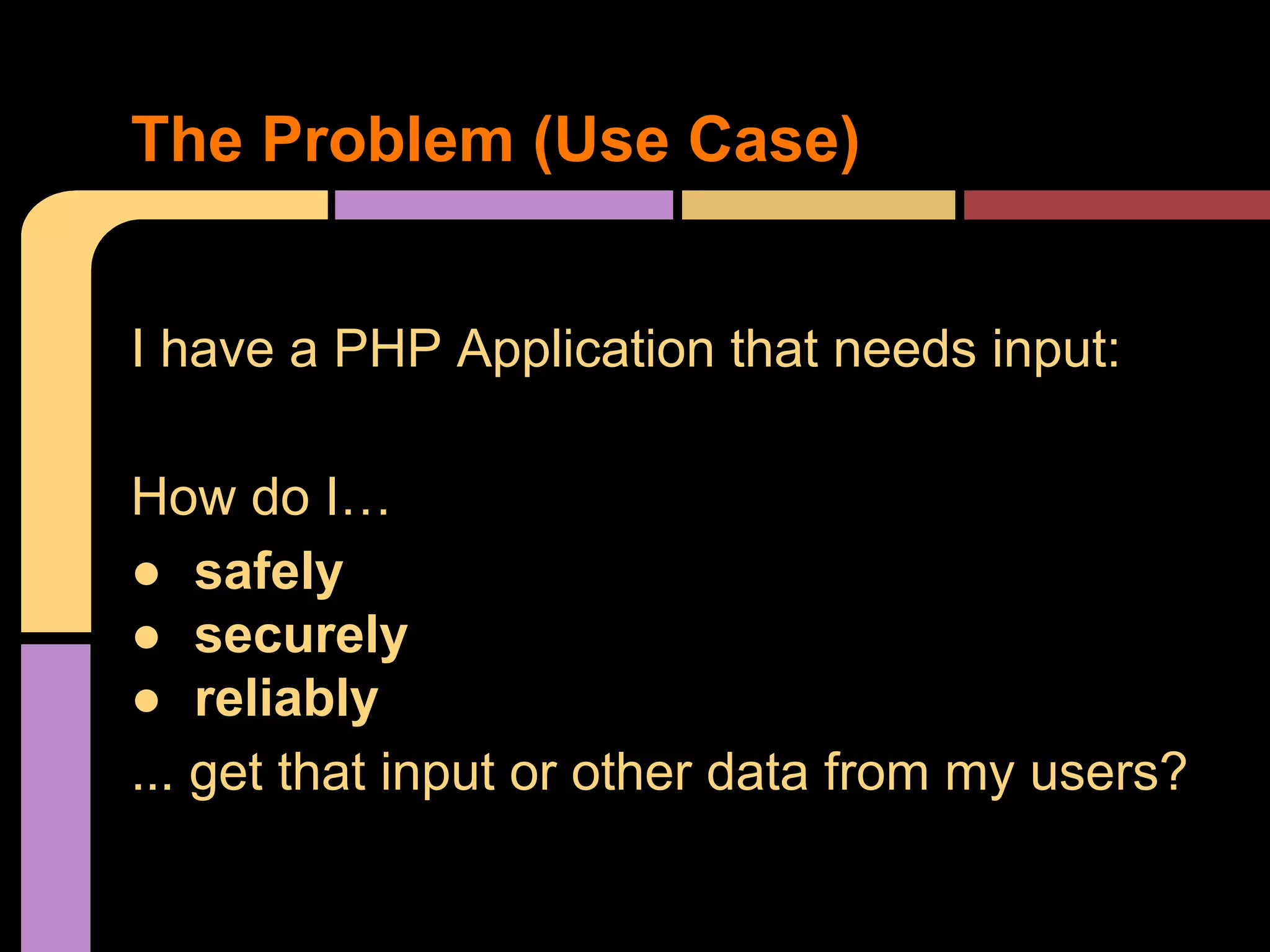 The Problem (Use Case) I have a PHP Application that needs input: How do I… ● safely ● securely ● reliably ... get that input or other data from my users? 