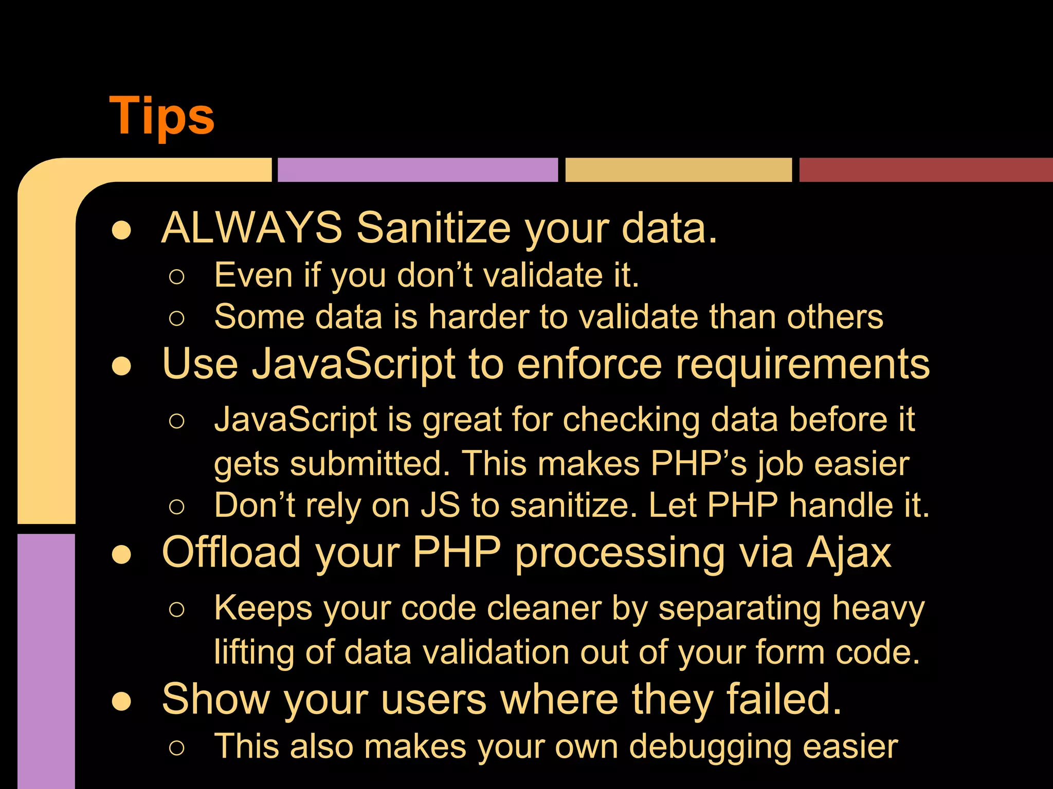 Tips ● ALWAYS Sanitize your data. ○ Even if you don’t validate it. ○ Some data is harder to validate than others ● Use JavaScript to enforce requirements ○ JavaScript is great for checking data before it gets submitted. This makes PHP’s job easier ○ Don’t rely on JS to sanitize. Let PHP handle it. ● Offload your PHP processing via Ajax ○ Keeps your code cleaner by separating heavy lifting of data validation out of your form code. ● Show your users where they failed. ○ This also makes your own debugging easier 