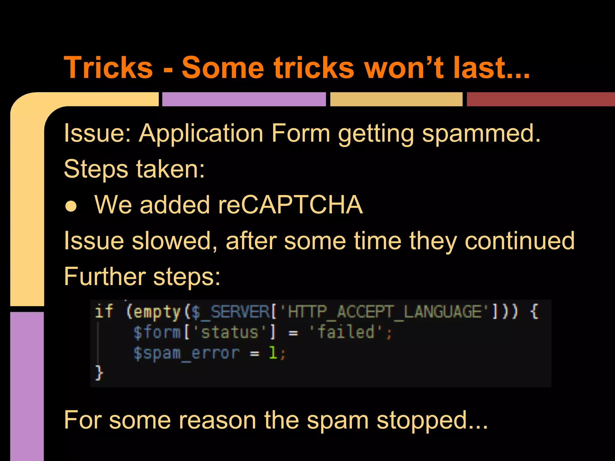 Tricks - Some tricks won’t last... Issue: Application Form getting spammed. Steps taken: ● We added reCAPTCHA Issue slowed, after some time they continued Further steps: For some reason the spam stopped... 
