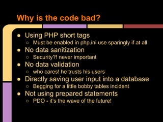 Why is the code bad?
● Using PHP short tags
○ Must be enabled in php.ini use sparingly if at all

● No data sanitization
○ Security?! never important

● No data validation
○ who cares! he trusts his users

● Directly saving user input into a database
○ Begging for a little bobby tables incident

● Not using prepared statements
○ PDO - it’s the wave of the future!

 