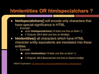 htmlentities OR htmlspecialchars ?
● htmlspecialchars() will encode only characters that
have special significance in HTML
○

Example:
■ echo htmlspecialchars('<Il était une fois un être>.');
■ // Outputs: &lt;Il était une fois un être&gt;.

● htmlentities() all characters which have HTML
character entity equivalents are translated into these
entities
○

Example:

■
■

echo htmlentities('<Il était une fois un être>.');
// Outputs: &lt;Il &eacute;tait une fois un &ecirc;tre&gt;

GREAT Explanation: http://stackoverflow.com/questions/46483/htmlentities-vs-htmlspecialchars

 