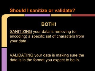 Should I sanitize or validate?
BOTH!
SANITIZING your data is removing (or
encoding) a specific set of characters from
your data.

VALIDATING your data is making sure the
data is in the format you expect to be in.

 