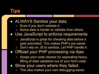 Tips
● ALWAYS Sanitize your data.
○ Even if you don’t validate it.
○ Some data is harder to validate than others

● Use JavaScript to enforce requirements
○ JavaScript is great for checking data before it
gets submitted. This makes PHP’s job easier
○ Don’t rely on JS to sanitize. Let PHP handle it.

● Offload your PHP processing via Ajax
○ Keeps your code cleaner by separating heavy
lifting of data validation out of your form code.

● Show your users where they failed.
○ This also makes your own debugging easier

 