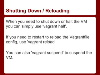 Shutting Down / Reloading

When you need to shut down or halt the VM
you can simply use 'vagrant halt'.

If you need to restart to reload the Vagrantfile
config, use 'vagrant reload'

You can also 'vagrant suspend' to suspend the
VM.
 