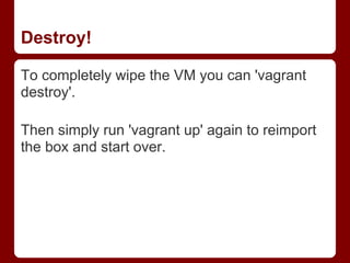 Destroy!

To completely wipe the VM you can 'vagrant
destroy'.

Then simply run 'vagrant up' again to reimport
the box and start over.
 