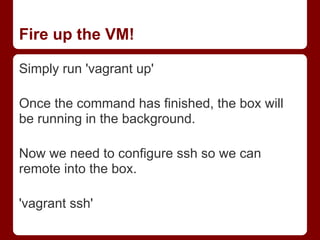 Fire up the VM!

Simply run 'vagrant up'

Once the command has finished, the box will
be running in the background.

Now we need to configure ssh so we can
remote into the box.

'vagrant ssh'
 