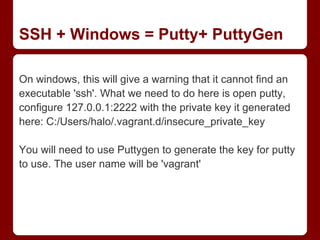 SSH + Windows = Putty+ PuttyGen

On windows, this will give a warning that it cannot find an
executable 'ssh'. What we need to do here is open putty,
configure 127.0.0.1:2222 with the private key it generated
here: C:/Users/halo/.vagrant.d/insecure_private_key

You will need to use Puttygen to generate the key for putty
to use. The user name will be 'vagrant'
 