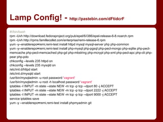 Lamp Config! - http://pastebin.com/dFtidcrF
#!/bin/bash
rpm -Uvh http://download.fedoraproject.org/pub/epel/6/i386/epel-release-6-8.noarch.rpm
rpm -Uvh http://rpms.famillecollet.com/enterprise/remi-release-6.rpm
yum -y--enablerepo=remi,remi-test install httpd mysql mysql-server php php-common
yum -y--enablerepo=remi,remi-test install php-mysql php-pgsql php-pecl-mongo php-sqlite php-pecl-
memcache php-pecl-memcached php-gd php-mbstring php-mcrypt php-xml php-pecl-apc php-cli php-
pear php-pdo
chkconfig --levels 235 httpd on
chkconfig --levels 235 mysqld on
/etc/init.d/httpd start
/etc/init.d/mysqld start
/usr/bin/mysqladmin -u root password 'vagrant'
/usr/bin/mysqladmin -u root -h localhost password 'vagrant'
iptables -I INPUT -m state --state NEW -m tcp -p tcp --dport 80 -j ACCEPT
iptables -I INPUT -m state --state NEW -m tcp -p tcp --dport 2222 -j ACCEPT
iptables -I INPUT -m state --state NEW -m tcp -p tcp --dport 9000 -j ACCEPT
service iptables save
yum -y --enablerepo=remi,remi-test install phpmyadmin git
 