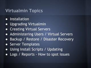 Virtualmin Topics
● Installation
● Upgrading Virtualmin
● Creating Virtual Servers
● Administering Users / Virtual Servers
● Backup / Restore / Disaster Recovery
● Server Templates
● Using Install Scripts / Updating
● Logs / Reports - How to spot issues
 