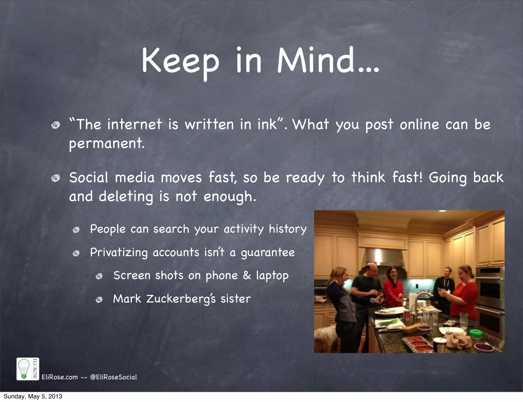 Keep in Mind...
“The internet is written in ink”. What you post online can be
permanent.
Social media moves fast, so be ready to think fast! Going back
and deleting is not enough.
People can search your activity history
Privatizing accounts isn’t a guarantee
Screen shots on phone & laptop
Mark Zuckerberg’s sister
EliRose.com -- @EliRoseSocial
Sunday, May 5, 2013
 