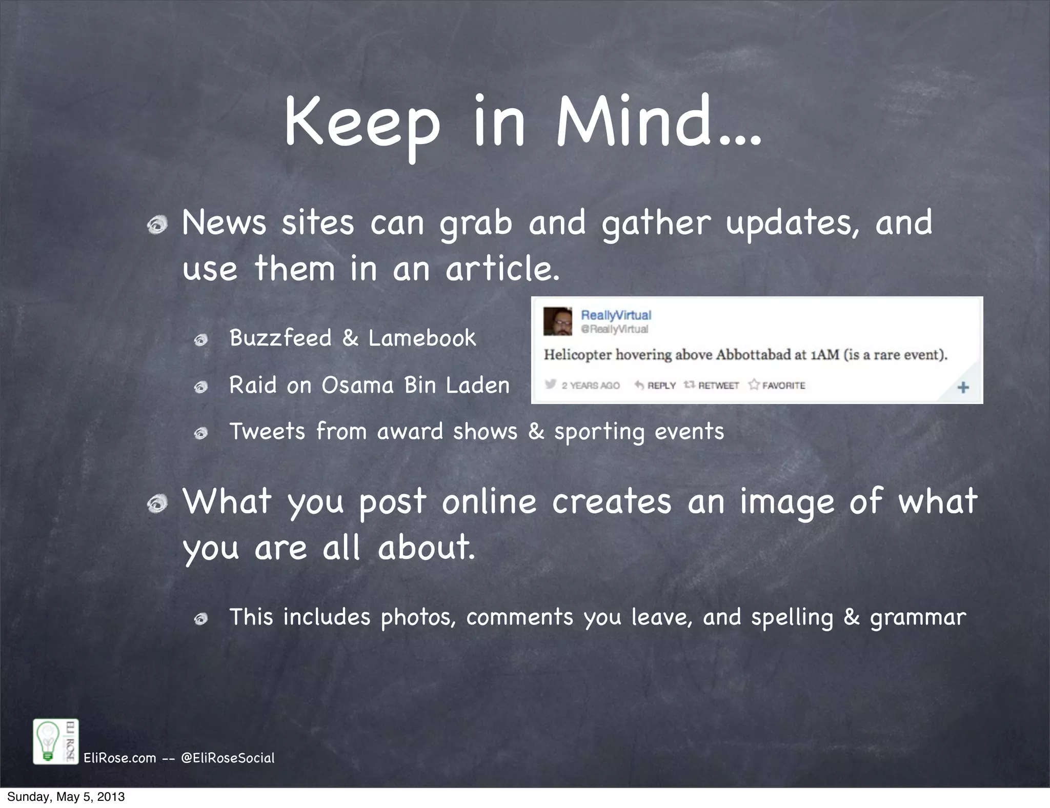 Keep in Mind...
News sites can grab and gather updates, and
use them in an article.
Buzzfeed & Lamebook
Raid on Osama Bin Laden
Tweets from award shows & sporting events
What you post online creates an image of what
you are all about.
This includes photos, comments you leave, and spelling & grammar
EliRose.com -- @EliRoseSocial
Sunday, May 5, 2013
 