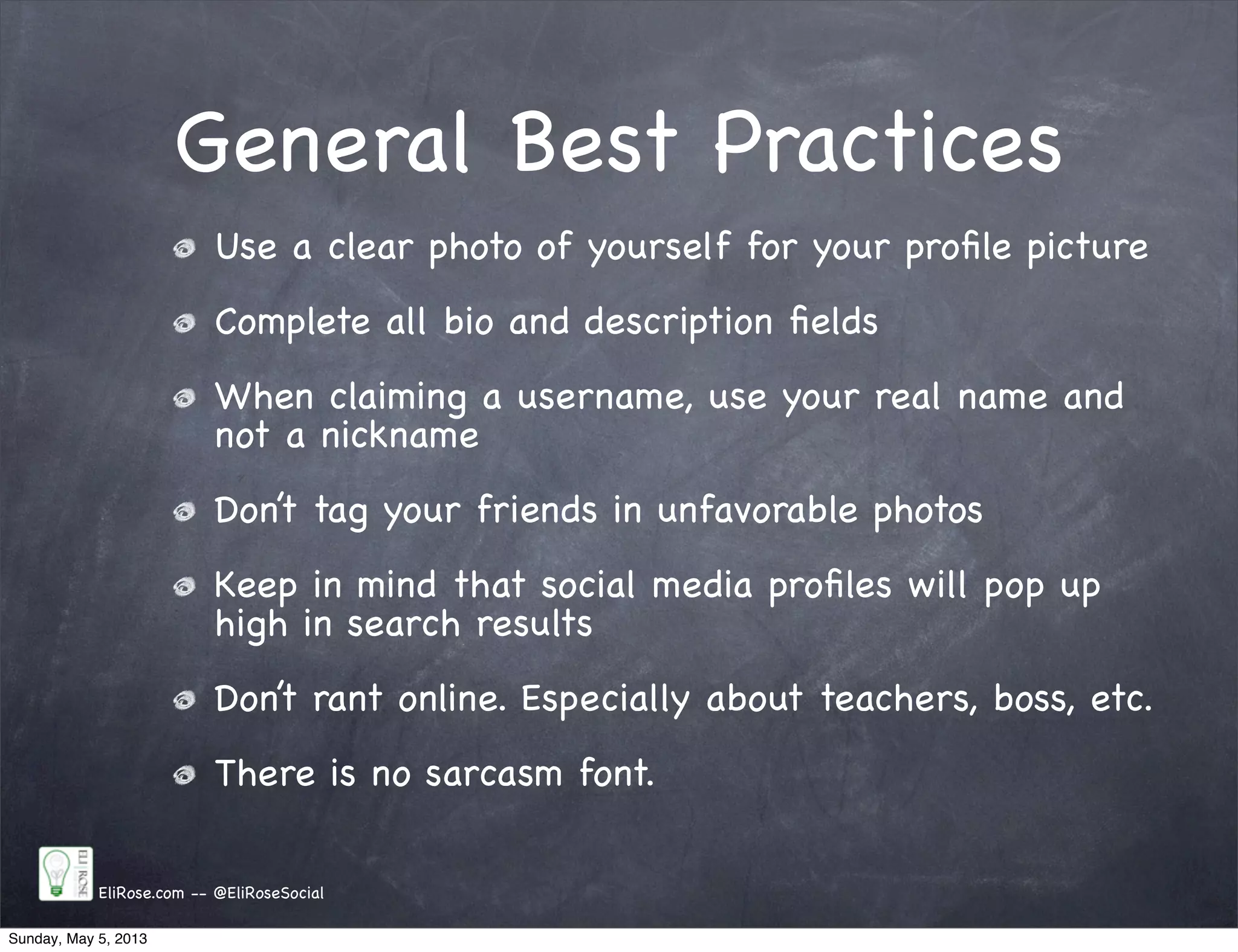 General Best Practices
EliRose.com -- @EliRoseSocial
Use a clear photo of yourself for your proﬁle picture
Complete all bio and description ﬁelds
When claiming a username, use your real name and
not a nickname
Don’t tag your friends in unfavorable photos
Keep in mind that social media proﬁles will pop up
high in search results
Don’t rant online. Especially about teachers, boss, etc.
There is no sarcasm font.
Sunday, May 5, 2013
 