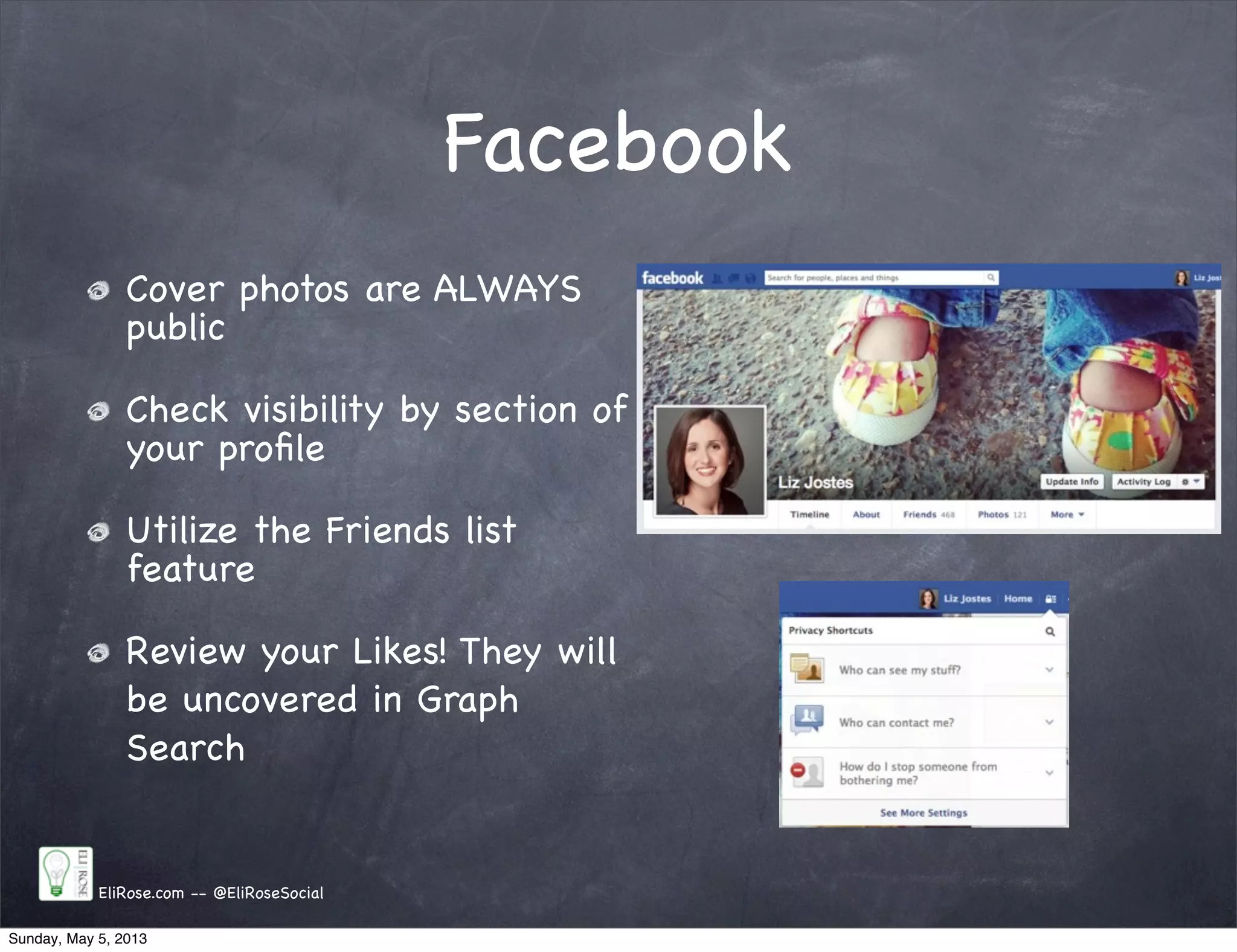 Facebook
Cover photos are ALWAYS
public
Check visibility by section of
your proﬁle
Utilize the Friends list
feature
Review your Likes! They will
be uncovered in Graph
Search
EliRose.com -- @EliRoseSocial
Sunday, May 5, 2013
 