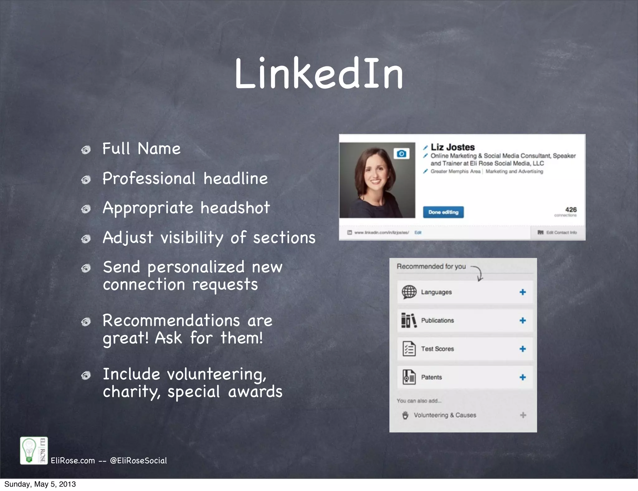 LinkedIn
Full Name
Professional headline
Appropriate headshot
Adjust visibility of sections
Send personalized new
connection requests
Recommendations are
great! Ask for them!
Include volunteering,
charity, special awards
EliRose.com -- @EliRoseSocial
Sunday, May 5, 2013
 