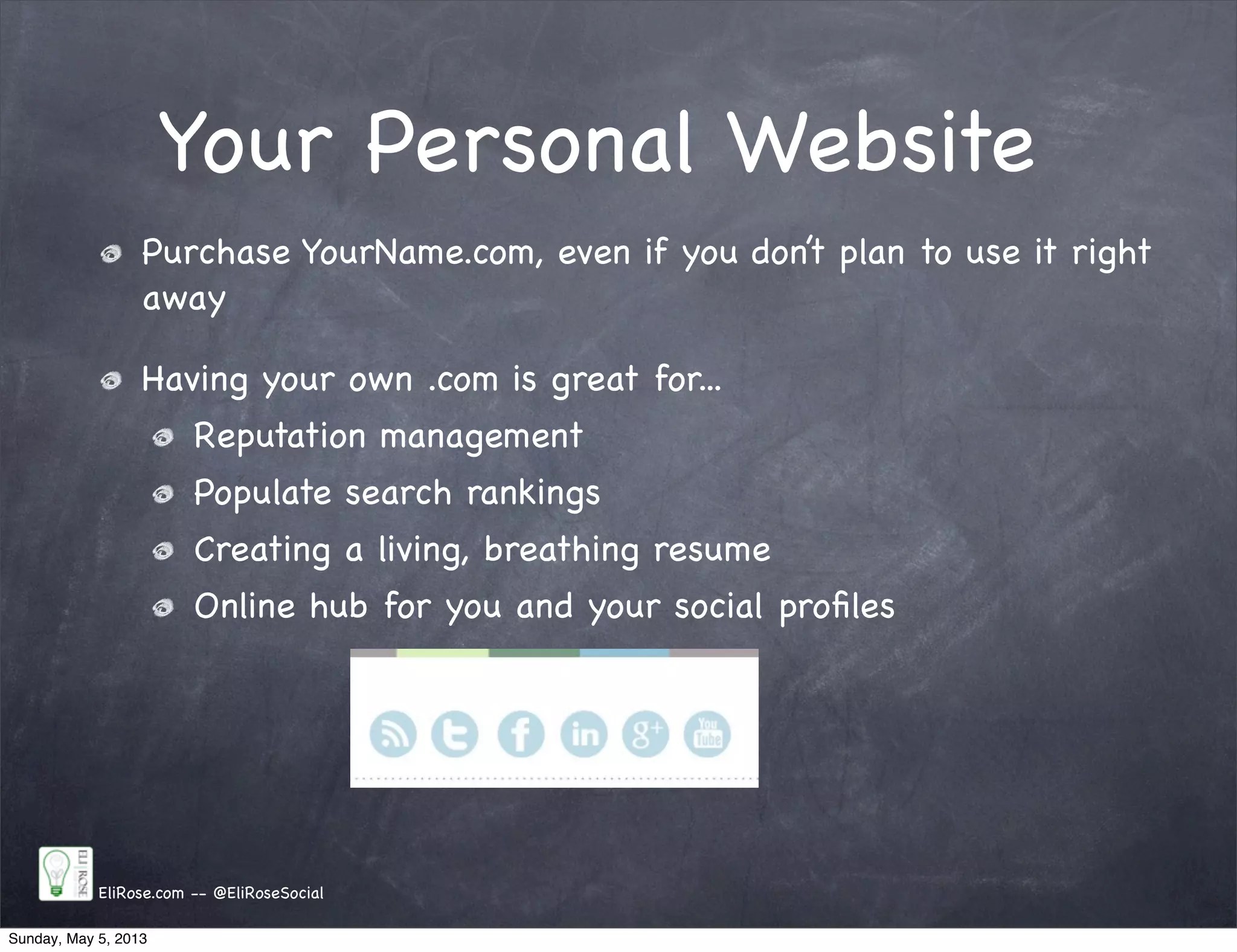 Your Personal Website
EliRose.com -- @EliRoseSocial
Purchase YourName.com, even if you don’t plan to use it right
away
Having your own .com is great for...
Reputation management
Populate search rankings
Creating a living, breathing resume
Online hub for you and your social proﬁles
Sunday, May 5, 2013
 