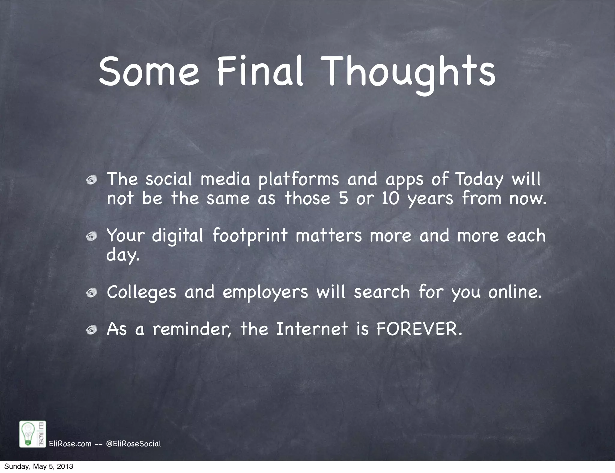 Some Final Thoughts
EliRose.com -- @EliRoseSocial
The social media platforms and apps of Today will
not be the same as those 5 or 10 years from now.
Your digital footprint matters more and more each
day.
Colleges and employers will search for you online.
As a reminder, the Internet is FOREVER.
Sunday, May 5, 2013
 