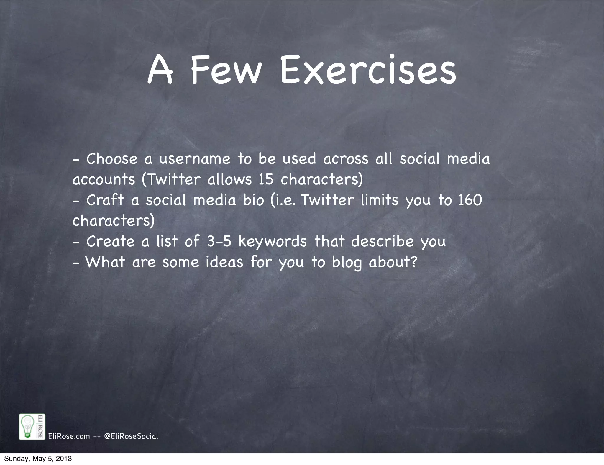 A Few Exercises
EliRose.com -- @EliRoseSocial
- Choose a username to be used across all social media
accounts (Twitter allows 15 characters)
- Craft a social media bio (i.e. Twitter limits you to 160
characters)
- Create a list of 3-5 keywords that describe you
- What are some ideas for you to blog about?
Sunday, May 5, 2013
 