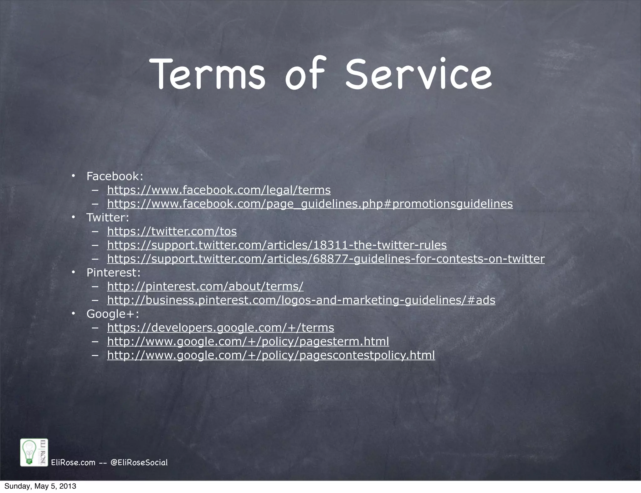 Terms of Service
• Facebook:
– https://www.facebook.com/legal/terms
– https://www.facebook.com/page_guidelines.php#promotionsguidelines
• Twitter:
– https://twitter.com/tos
– https://support.twitter.com/articles/18311-the-twitter-rules
– https://support.twitter.com/articles/68877-guidelines-for-contests-on-twitter
• Pinterest:
– http://pinterest.com/about/terms/
– http://business.pinterest.com/logos-and-marketing-guidelines/#ads
• Google+:
– https://developers.google.com/+/terms
– http://www.google.com/+/policy/pagesterm.html
– http://www.google.com/+/policy/pagescontestpolicy.html
EliRose.com -- @EliRoseSocial
Sunday, May 5, 2013
 