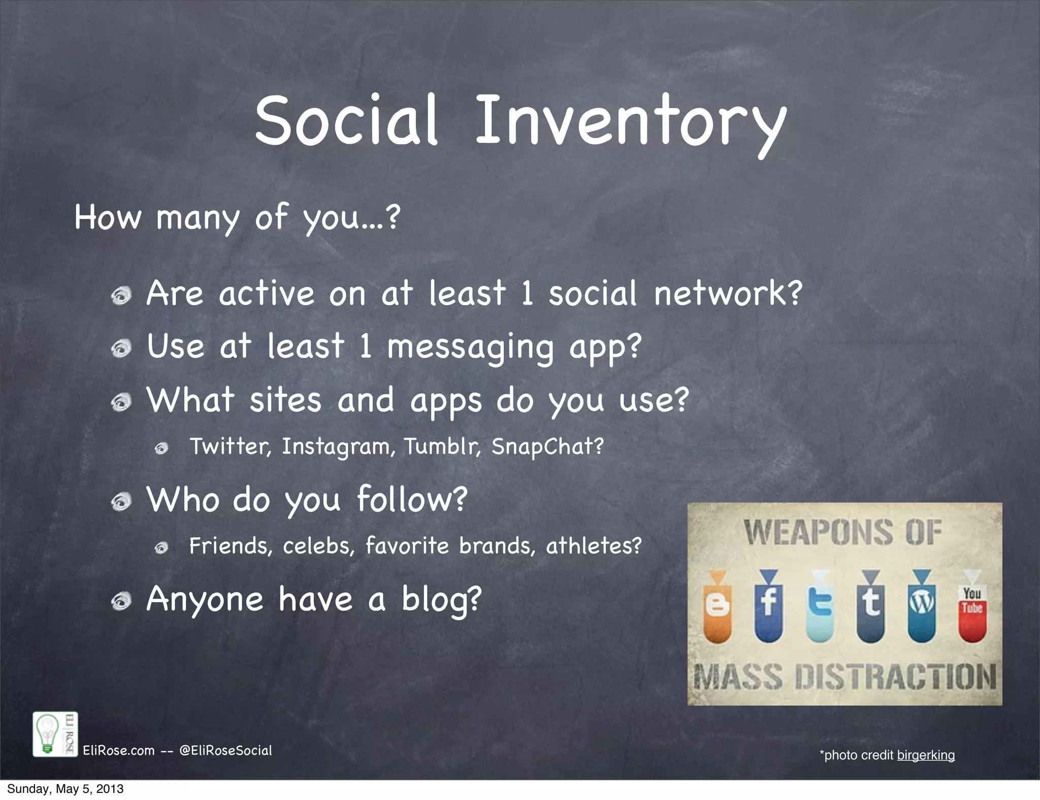 Social Inventory
EliRose.com -- @EliRoseSocial *photo credit birgerking
How many of you...?
Are active on at least 1 social network?
Use at least 1 messaging app?
What sites and apps do you use?
Twitter, Instagram, Tumblr, SnapChat?
Who do you follow?
Friends, celebs, favorite brands, athletes?
Anyone have a blog?
Sunday, May 5, 2013
 