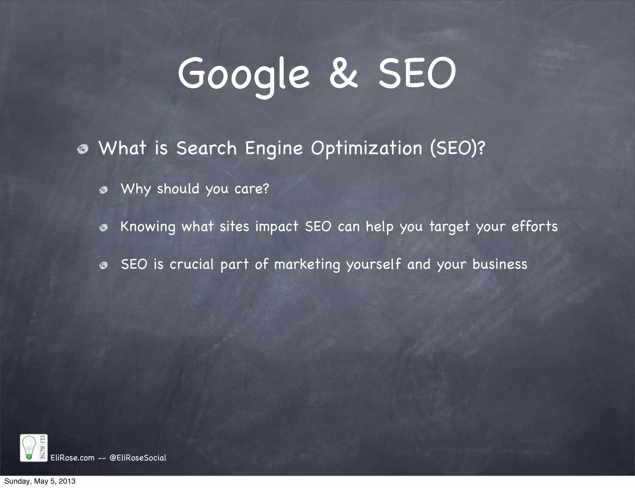 Google & SEO
EliRose.com -- @EliRoseSocial
What is Search Engine Optimization (SEO)?
Why should you care?
Knowing what sites impact SEO can help you target your efforts
SEO is crucial part of marketing yourself and your business
Sunday, May 5, 2013
 