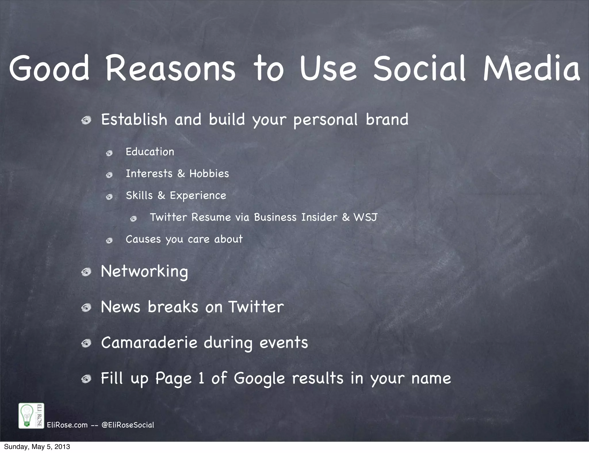 Good Reasons to Use Social Media
Establish and build your personal brand
Education
Interests & Hobbies
Skills & Experience
Twitter Resume via Business Insider & WSJ
Causes you care about
Networking
News breaks on Twitter
Camaraderie during events
Fill up Page 1 of Google results in your name
EliRose.com -- @EliRoseSocial
Sunday, May 5, 2013
 