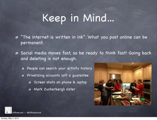 Keep in Mind...
“The internet is written in ink”. What you post online can be
permanent.
Social media moves fast, so be ready to think fast! Going back
and deleting is not enough.
People can search your activity history
Privatizing accounts isn’t a guarantee
Screen shots on phone & laptop
Mark Zuckerberg’s sister
EliRose.com -- @EliRoseSocial
Sunday, May 5, 2013
 