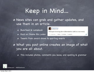 Keep in Mind...
News sites can grab and gather updates, and
use them in an article.
Buzzfeed & Lamebook
Raid on Osama Bin Laden
Tweets from award shows & sporting events
What you post online creates an image of what
you are all about.
This includes photos, comments you leave, and spelling & grammar
EliRose.com -- @EliRoseSocial
Sunday, May 5, 2013
 