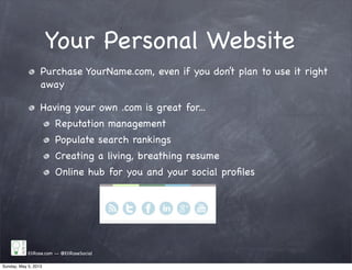 Your Personal Website
EliRose.com -- @EliRoseSocial
Purchase YourName.com, even if you don’t plan to use it right
away
Having your own .com is great for...
Reputation management
Populate search rankings
Creating a living, breathing resume
Online hub for you and your social proﬁles
Sunday, May 5, 2013
 