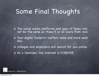 Some Final Thoughts
EliRose.com -- @EliRoseSocial
The social media platforms and apps of Today will
not be the same as those 5 or 10 years from now.
Your digital footprint matters more and more each
day.
Colleges and employers will search for you online.
As a reminder, the Internet is FOREVER.
Sunday, May 5, 2013
 