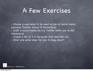 A Few Exercises
EliRose.com -- @EliRoseSocial
- Choose a username to be used across all social media
accounts (Twitter allows 15 characters)
- Craft a social media bio (i.e. Twitter limits you to 160
characters)
- Create a list of 3-5 keywords that describe you
- What are some ideas for you to blog about?
Sunday, May 5, 2013
 