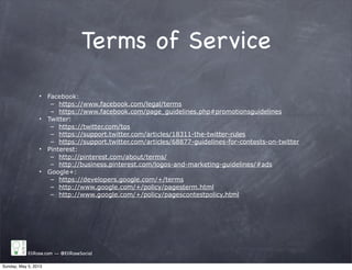 Terms of Service
• Facebook:
– https://www.facebook.com/legal/terms
– https://www.facebook.com/page_guidelines.php#promotionsguidelines
• Twitter:
– https://twitter.com/tos
– https://support.twitter.com/articles/18311-the-twitter-rules
– https://support.twitter.com/articles/68877-guidelines-for-contests-on-twitter
• Pinterest:
– http://pinterest.com/about/terms/
– http://business.pinterest.com/logos-and-marketing-guidelines/#ads
• Google+:
– https://developers.google.com/+/terms
– http://www.google.com/+/policy/pagesterm.html
– http://www.google.com/+/policy/pagescontestpolicy.html
EliRose.com -- @EliRoseSocial
Sunday, May 5, 2013
 