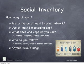 Social Inventory
EliRose.com -- @EliRoseSocial *photo credit birgerking
How many of you...?
Are active on at least 1 social network?
Use at least 1 messaging app?
What sites and apps do you use?
Twitter, Instagram, Tumblr, SnapChat?
Who do you follow?
Friends, celebs, favorite brands, athletes?
Anyone have a blog?
Sunday, May 5, 2013
 