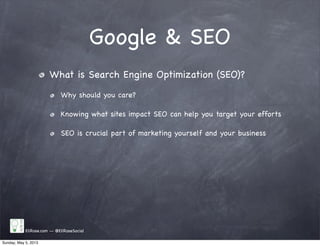 Google & SEO
EliRose.com -- @EliRoseSocial
What is Search Engine Optimization (SEO)?
Why should you care?
Knowing what sites impact SEO can help you target your efforts
SEO is crucial part of marketing yourself and your business
Sunday, May 5, 2013
 