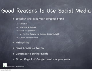 Good Reasons to Use Social Media
Establish and build your personal brand
Education
Interests & Hobbies
Skills & Experience
Twitter Resume via Business Insider & WSJ
Causes you care about
Networking
News breaks on Twitter
Camaraderie during events
Fill up Page 1 of Google results in your name
EliRose.com -- @EliRoseSocial
Sunday, May 5, 2013
 